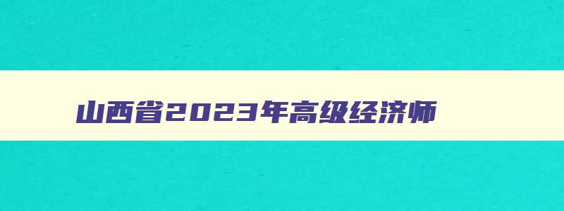 山西省2023年高级经济师,2023年山西省高级经济师