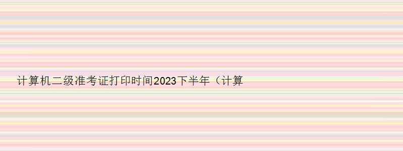 计算机二级准考证打印时间2023下半年（计算机二级准考证打印时间2023下半年）