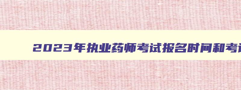 2023年执业药师考试报名时间和考试时间,2023年执业药师资格证的考试时间在什么时候开始