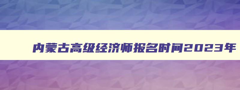 内蒙古高级经济师报名时间2023年,内蒙古高级经济师报名入口