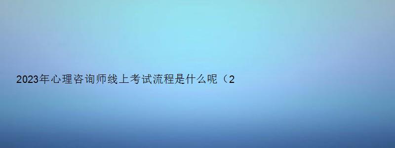 2023年心理咨询师线上考试流程是什么呢（2023年心理咨询师考试官网报名）