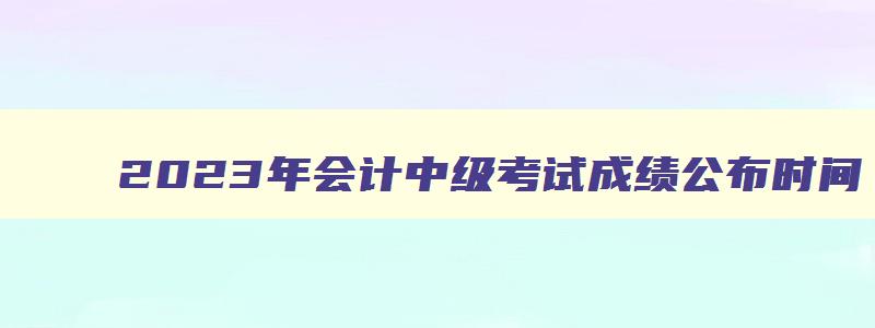 2023年会计中级考试成绩公布时间,2023年会计中级考试成绩合格标准是多少