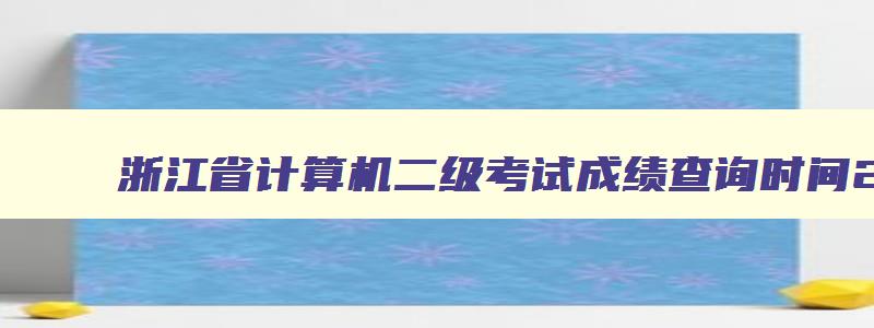 浙江省计算机二级考试成绩查询时间2023,浙江省计算机二级考试成绩查询时间