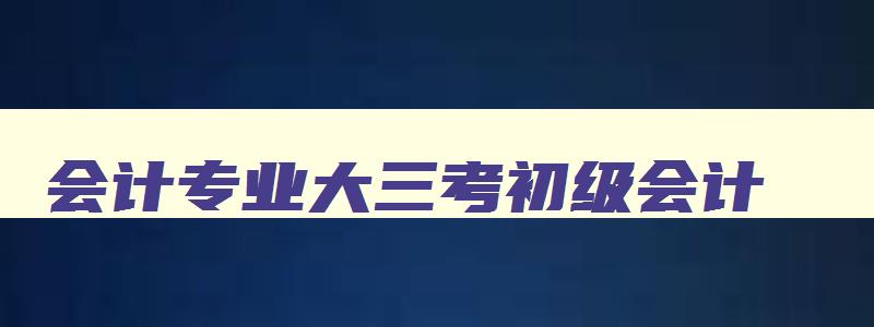 会计专业大三考初级会计,初级会计大三考来得及吗