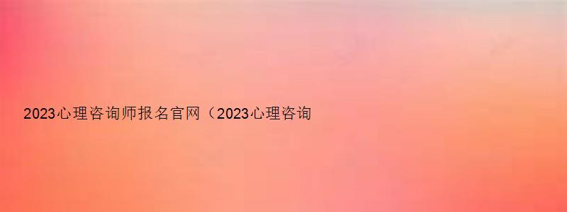 2023心理咨询师报名官网（2023心理咨询师报名官网入口在哪）