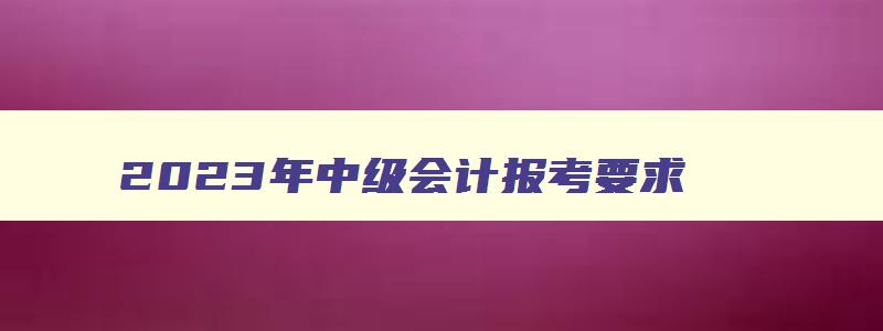 2023年中级会计报考要求,2023年报考中级会计条件