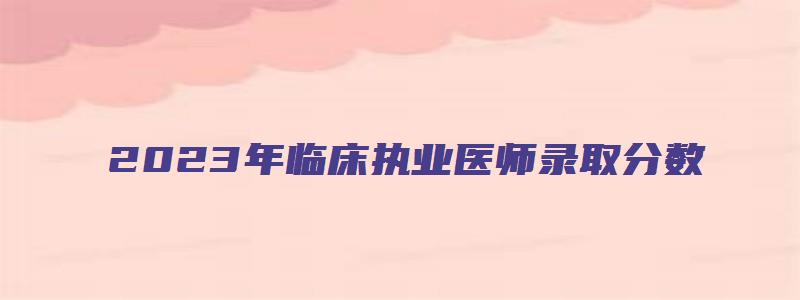 2023年临床执业医师录取分数：360分（2023年执业医师考试）