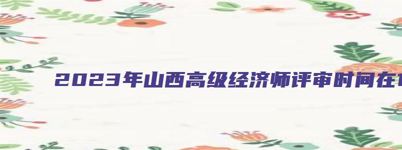 2023年山西高级经济师评审时间在10月17日至10月27日（山西省2023年高级经济师评审时间）