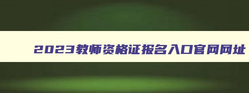 2023教师资格证报名入口官网网址,2023年教师资格证报名入口官网