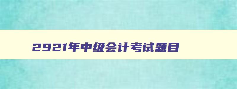 2921年中级会计考试题目,2921年中级会计