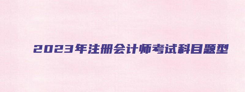 2023年注册会计师考试科目题型（2023年注册会计师考试科目题型及答案）