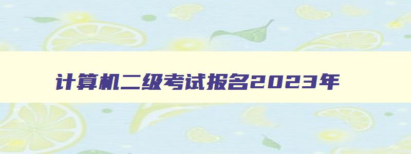 计算机二级考试报名2023年,2023年计算机二级报名信息