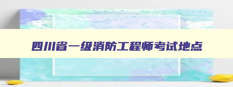 四川省一级消防工程师考试地点,四川一级消防工程师报名入口官网