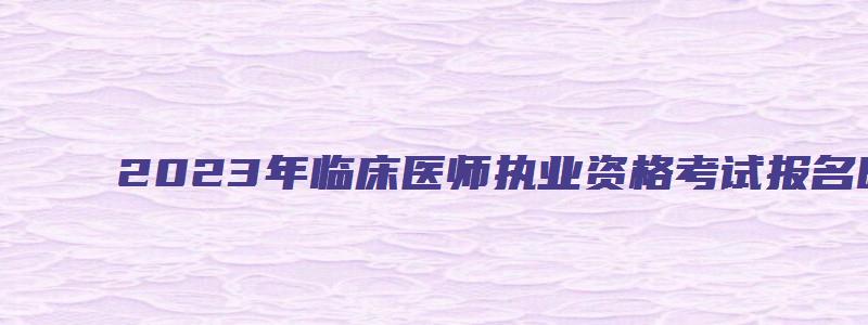 2023年临床医师执业资格考试报名时间：2月1日到15日（2023年临床执业医师考试网上报名时间）