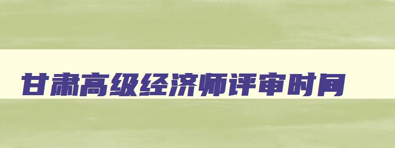 甘肃高级经济师评审时间,甘肃省高级经济师评审文件