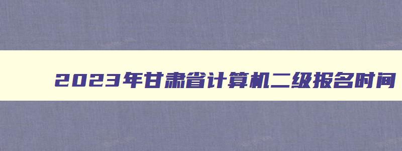 2023年甘肃省计算机二级报名时间,甘肃省2023上半年计算机二级报名