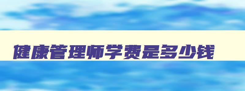 健康管理师学费是多少钱,学健康管理师学费多少钱