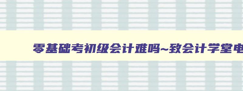 零基础考初级会计难吗~致会计学堂电可以