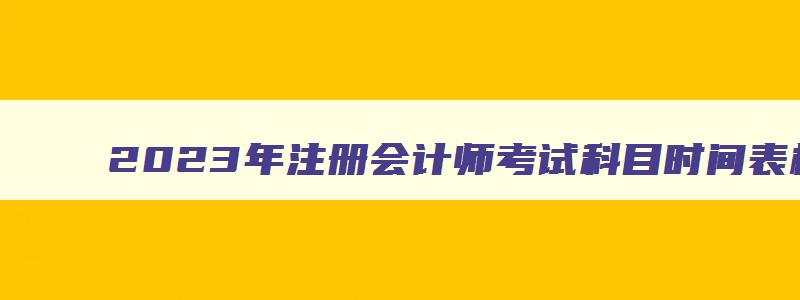 2023年注册会计师考试科目时间表格,2023年注册会计师考试科目时间表