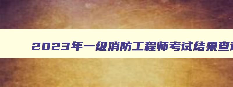 2023年一级消防工程师考试结果查询,2023年一级消防工程师补考成绩查询