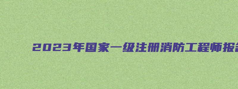 2023年国家一级注册消防工程师报名时间：8月底开始（2023年国家一级注册消防工程师考试时间）