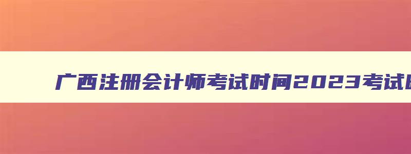 广西注册会计师考试时间2023考试时间,广西注册会计师报名费用是多少