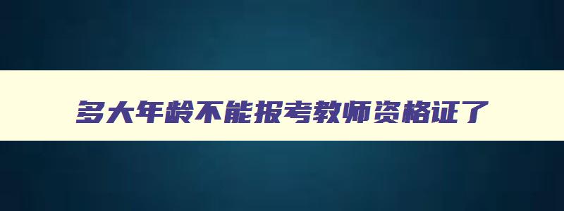 多大年龄不能报考教师资格证了