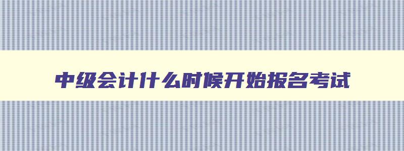 中级会计什么时候开始报名考试,中级会计什么时候开始报名