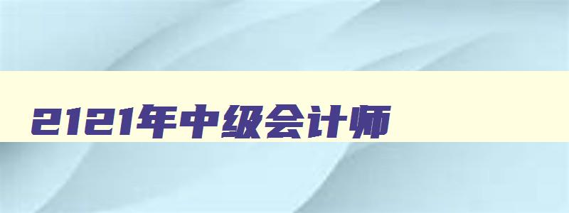 2121年中级会计师,2121年中级会计考试真题在哪可以看到