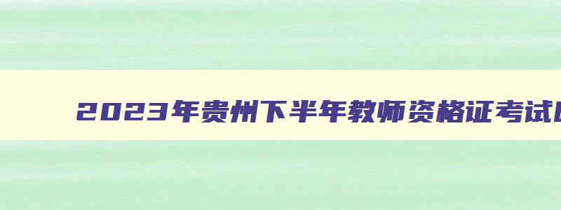 2023年贵州下半年教师资格证考试时间,贵州教师资格考试2023年下半年考试时间