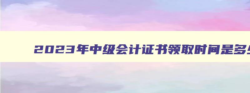 2023年中级会计证书领取时间是多少,2023年中级会计证书领取时间