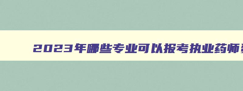 2023年哪些专业可以报考执业药师资格证书,2023年哪些专业可以报考执业药师资格证