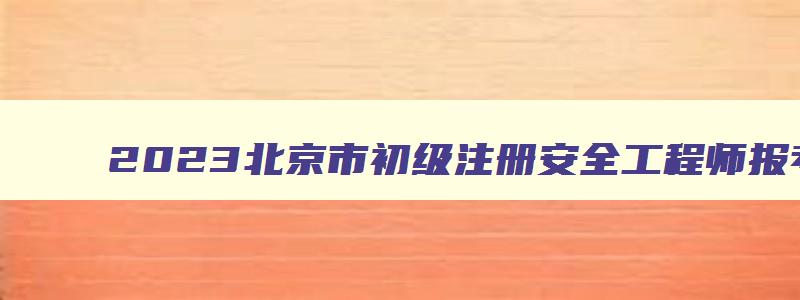2023北京市初级注册安全工程师报考条件（北京初级注册安全工程师报考时间）