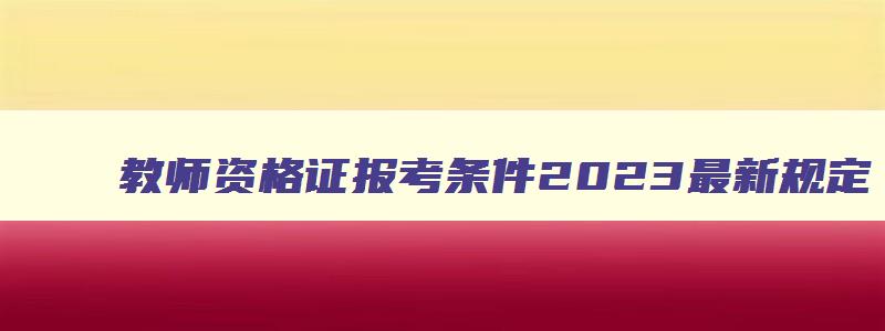 教师资格证报考条件2023最新规定,教师资格证报考条件年龄调整