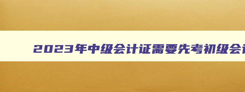 2023年中级会计证需要先考初级会计证吗