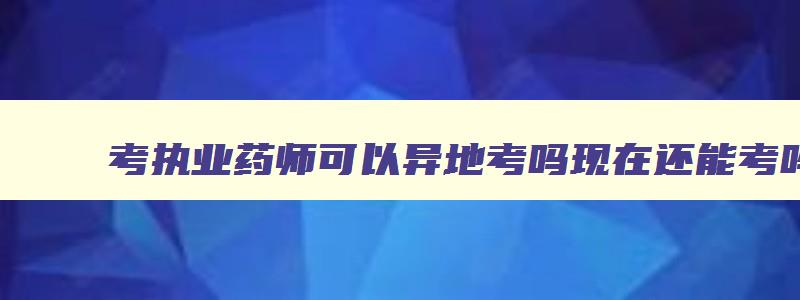 考执业药师可以异地考吗现在还能考吗,考执业药师可以异地考吗现在