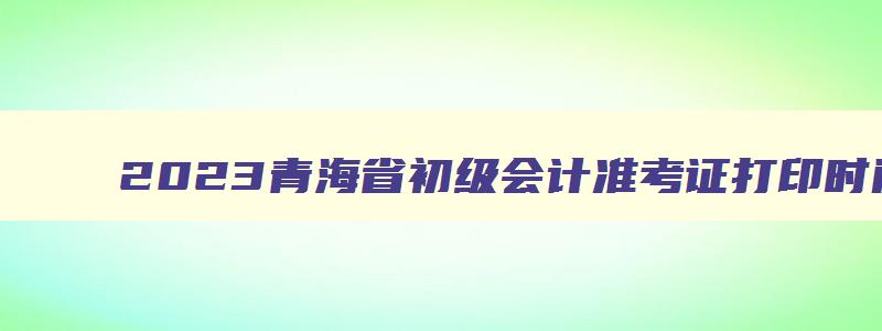 2023青海省初级会计准考证打印时间