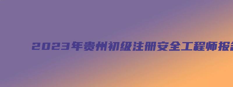 2023年贵州初级注册安全工程师报名条件及时间（2023年贵州初级注册安全工程师报名条件及时间）