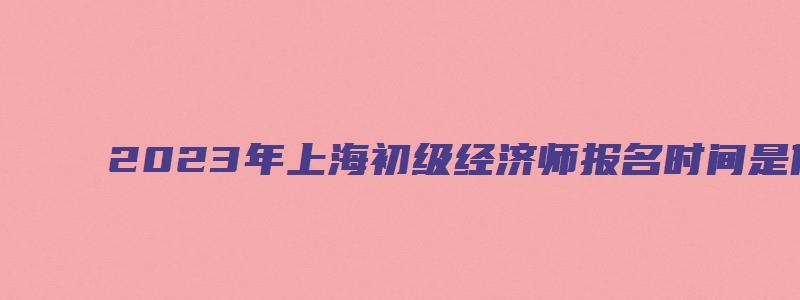 2023年上海初级经济师报名时间是什么时候（2023年上海初级经济师报名时间是什么时候开始）