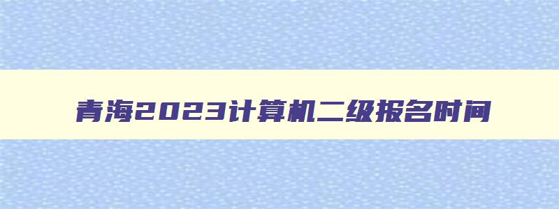 青海2023计算机二级报名时间,青海计算机二级考试时间2023年