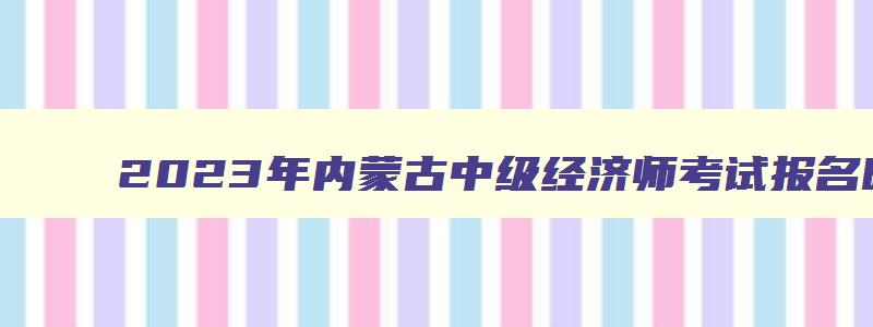 2023年内蒙古中级经济师考试报名时间表图片