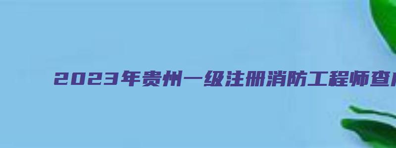 2023年贵州一级注册消防工程师查成绩官网入口（贵州省一级注册消防工程师报名时间）