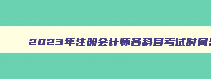 2023年注册会计师各科目考试时间是多少,2023年注册会计师各科目考试时间