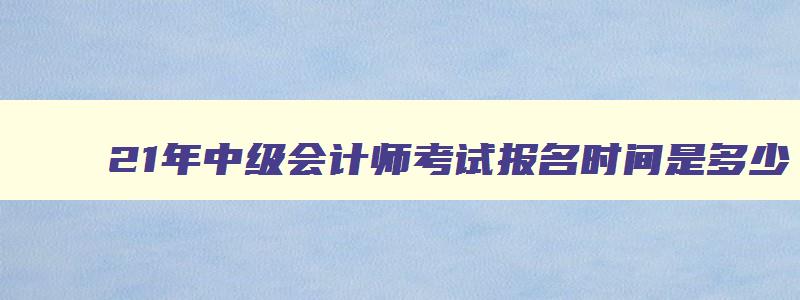 21年中级会计师考试报名时间是多少,21年中级会计师考试报名时间