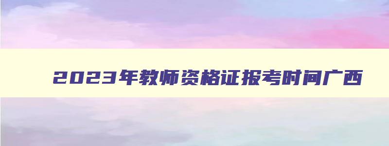 2023年教师资格证报考时间广西,2023年全国教师资格证报考时间