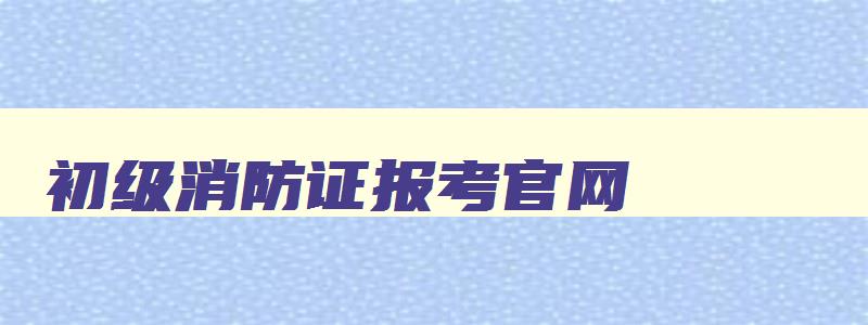 初级消防证报考官网,2023消防工程师报名条件