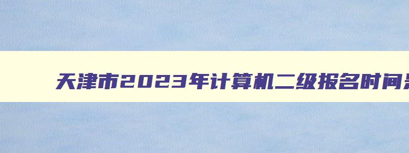 天津市2023年计算机二级报名时间是多少,天津市2023年计算机二级报名时间