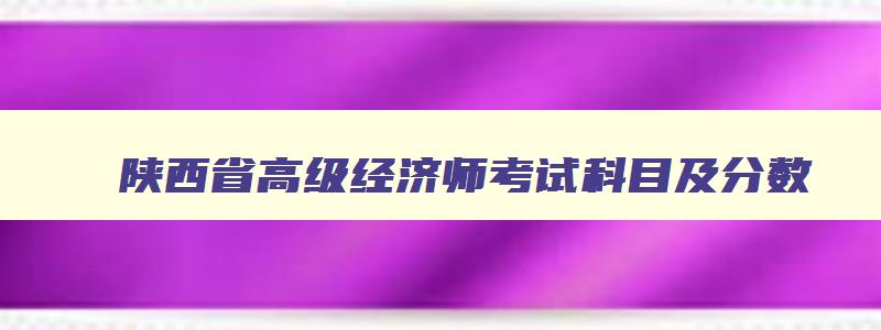 陕西省高级经济师考试科目及分数,陕西省高级经济师考试科目