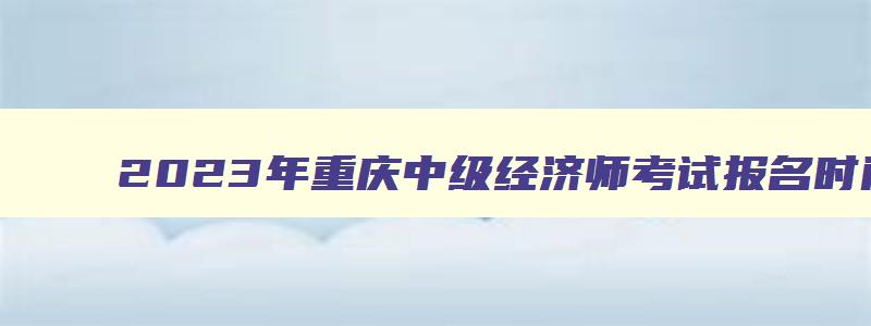 2023年重庆中级经济师考试报名时间表,2023年重庆中级经济师考试报名时间