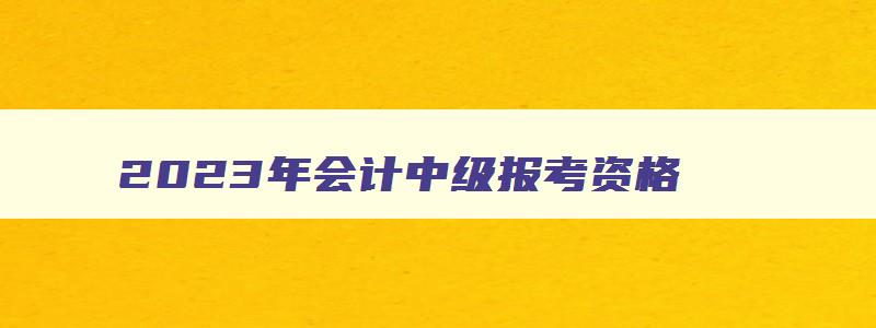 2023年会计中级报考资格,21年会计中级报考条件